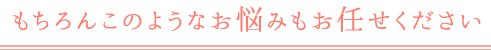 もちろんこのようなお悩みもお任せください